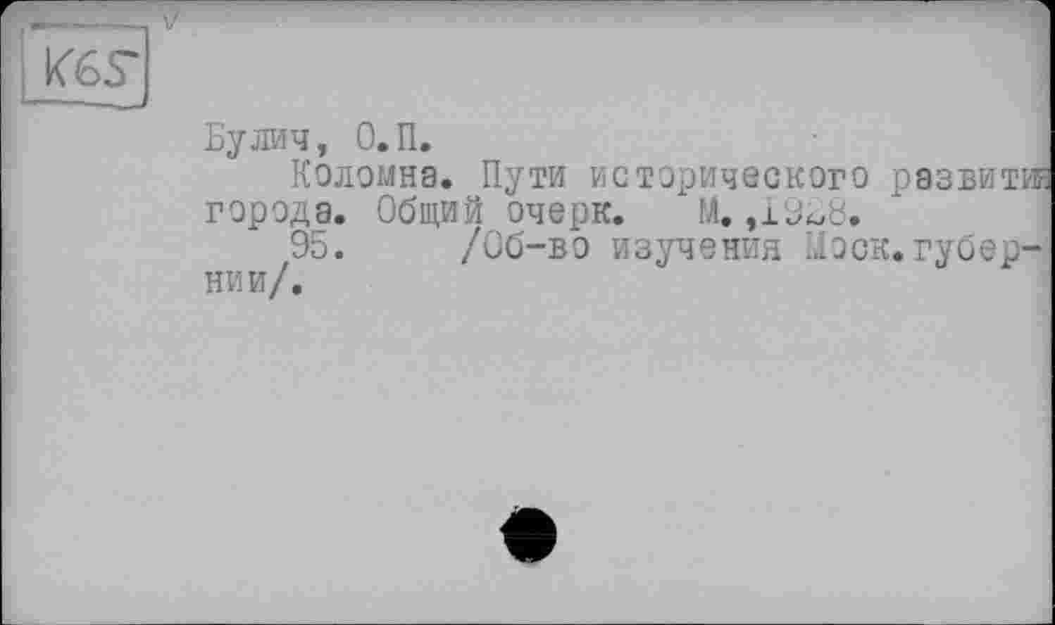 ﻿К6Г
Бу лич, О.П.
Коломна. Пути исторического развит® города. Общий очерк. М. ,19Б8.
95. /Об-во изучения Моск.губернии/.